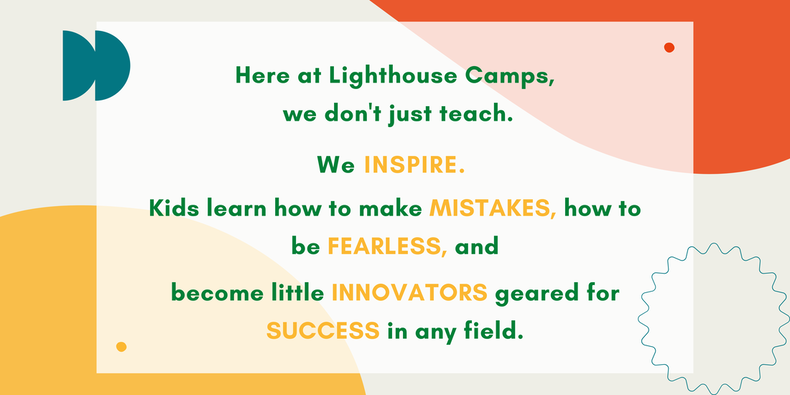 At Lighthouse Camps, we don't just teach. We INSPIRE. Kids learn how to make MISTAKES, be FEARLESS, ​and  become  innovators geared for SUCCESS in any field.