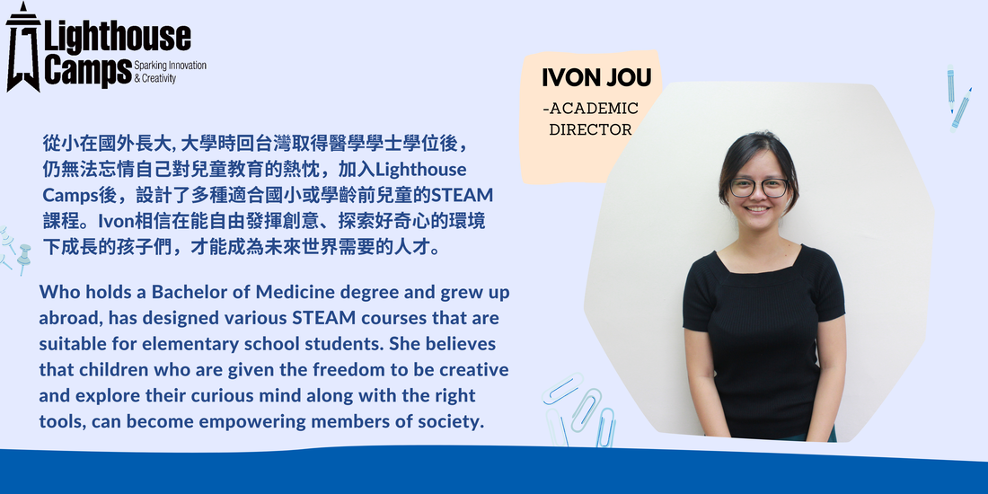 IVON JOU -ACADEMIC DIRECTOR 從小在國外長大, 大學時回台灣取得醫學學士學位後，仍無法忘情自己對兒童教育的熱忱，加入Lighthouse Camps後，設計了多種適合國小或學齡前兒童的STEAM課程。Ivon相信在能自由發揮創意、探索好奇心的環境下成長的孩子們，才能成為未來世界需要的人才。 Who holds a Bachelor of Medicine degree and grew up abroad, has designed various STEAM courses that are suitable for elementary school students. She believes that children who are given the freedom to be creative and explore their curious mind along with the right tools, can become empowering members of society.