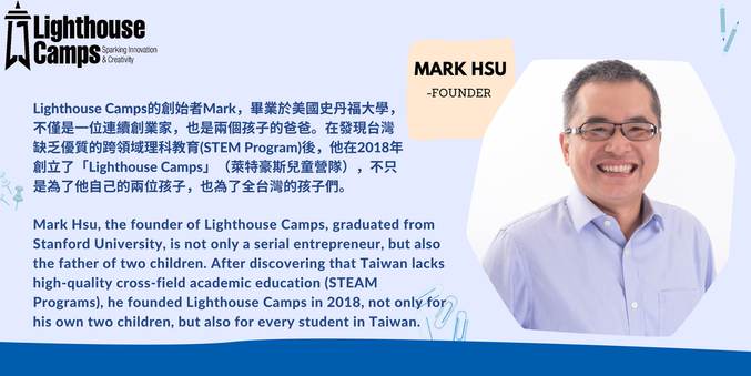 Mark FounderLighthouse Camps的創辦者Mark，畢業於美國史丹福大學，不僅是一位連續創業家，也是兩個孩子的爸爸。在發現台灣缺乏優質的跨領域理科教育(STEM Program)後，他在2018年創立了「Lighthouse Camps」（萊特豪斯兒童營隊），不只是為了他自己的兩位孩子，也為了全台灣的孩子們。 Mark Hsu, the founder of Lighthouse Camps, graduated from Stanford University, is not only a serial entrepreneur, but also the father of two children. After discovering that Taiwan lacks high-quality cross-field academic education (STEAM Programs), he founded Lighthouse Camps in 2018, not only for his own two children, but also for every student in Taiwan.