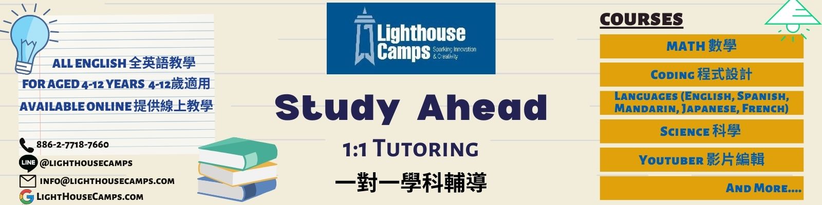 study ahead at Lighthouse camps 甚麼是Study Ahead 除了團班課程之外，Lighthouse Camps也有提供Study Ahead--即一對一、一對二的家教課程，針對學校課業的加強或先修，或是像西班牙文或是英文的閱讀、phonics等等，皆有提供。   Study Ahead 如何進行 針對家教科目先進行簡單的評量，了解學生的擅長之處與可加強的部分 根據評量結果，安排專屬的教學計畫 每個孩子都有自己的學習計劃以及預計成果，並且在授課過程中定期持續與家長跟老師們連絡孩子的學習狀況 What is Study Ahead? Study Ahead is a period set aside for students to work in the areas of English, Math, Spanish, and any other fields, with guidance from a teacher. The goal is to advance 1 to 2 grade levels in which the student is currently at. How does Study Ahead work? Student will do a simple assessment, which will determine the student's strengths, and weaknesses. Based on the results, he/she will be provided with a specific course plan. Each student will have a personalized academic goal to achieve. 