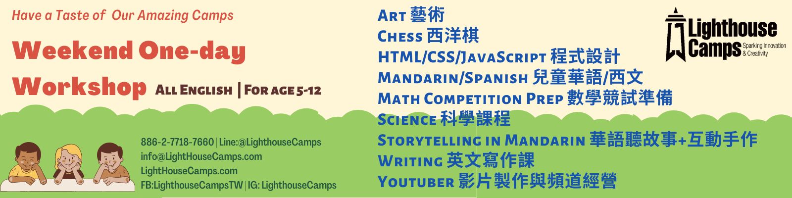 Lighthouse Camps offers a variety of courses. Following are the one-day workshop available. If you are interested in joining one, please fill in the form below to arrange the workshop date and time.     萊特豪斯兒童營隊提供各式萊特豪斯兒童營隊提供各種豐富的課程，下方會列出可以提供周末一日體驗課程，如果您也有興趣，想學習課業上以外的酷知識，歡迎您填寫下方報名表格，或是與我們諮詢一日課程細節喔。